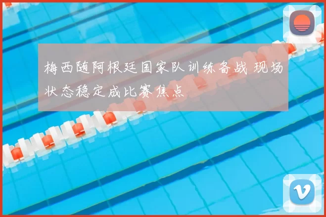 梅西随阿根廷国家队训练备战 现场状态稳定成比赛焦点
