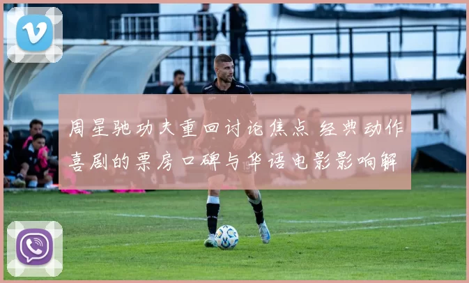 周星驰功夫重回讨论焦点 经典动作喜剧的票房口碑与华语电影影响解析