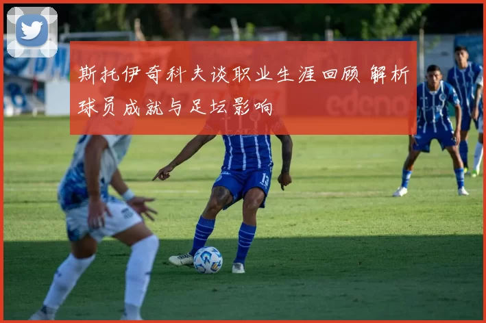 斯托伊奇科夫谈职业生涯回顾 解析球员成就与足坛影响