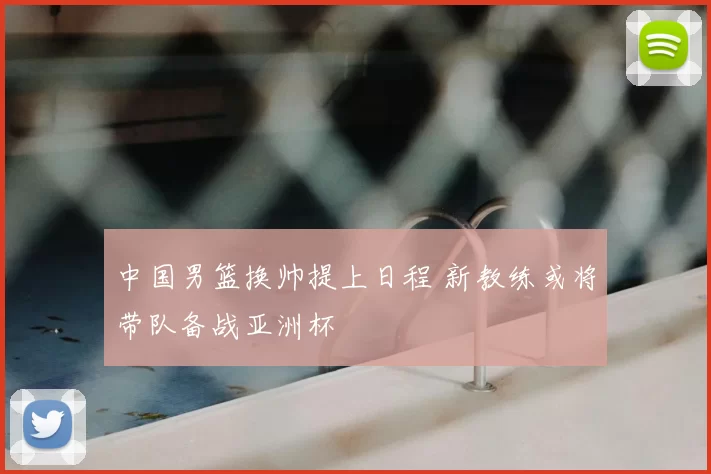 中国男篮换帅提上日程 新教练或将带队备战亚洲杯