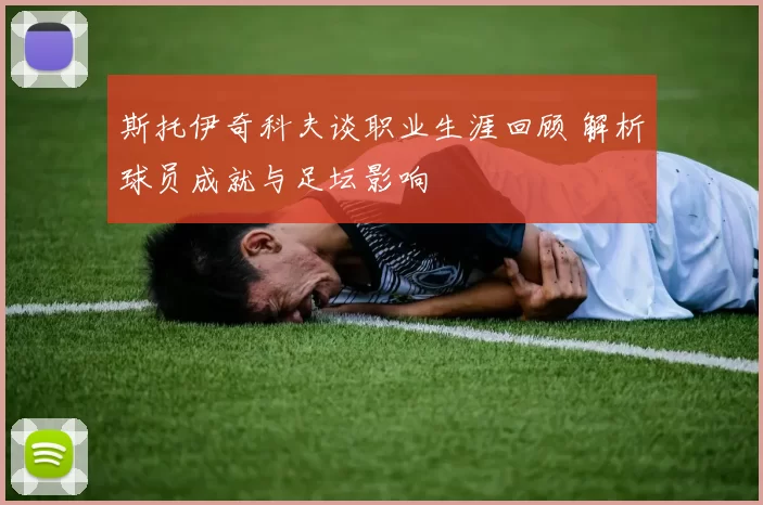 斯托伊奇科夫谈职业生涯回顾 解析球员成就与足坛影响