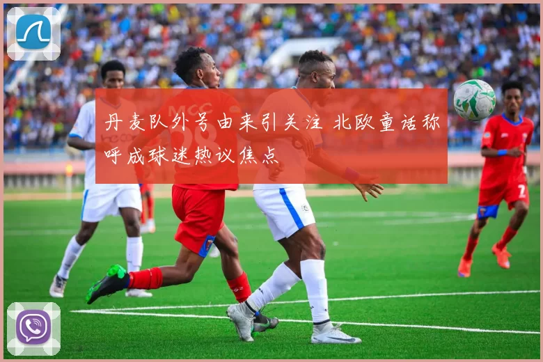 丹麦队外号由来引关注 北欧童话称呼成球迷热议焦点