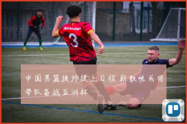 中国男篮换帅提上日程 新教练或将带队备战亚洲杯