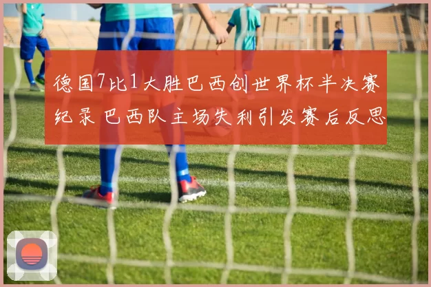 德国7比1大胜巴西创世界杯半决赛纪录 巴西队主场失利引发赛后反思