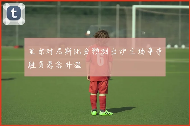 里尔对尼斯比分预测出炉主场争夺胜负悬念升温