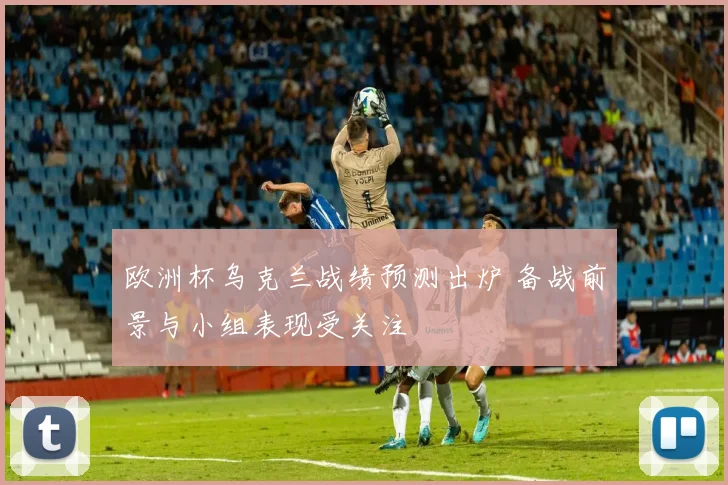 欧洲杯乌克兰战绩预测出炉 备战前景与小组表现受关注