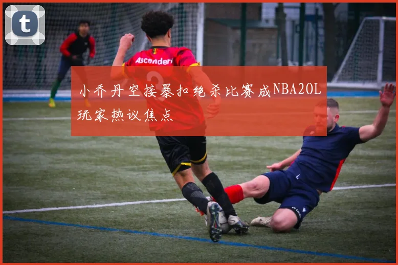 小乔丹空接暴扣绝杀比赛成NBA2OL玩家热议焦点