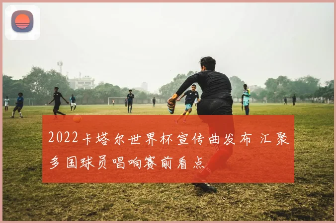 2022卡塔尔世界杯宣传曲发布 汇聚多国球员唱响赛前看点