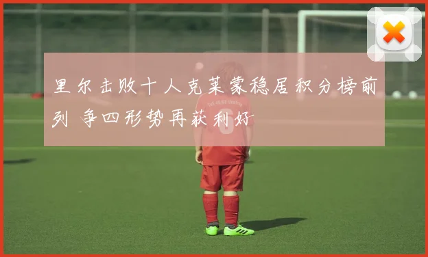 里尔击败十人克莱蒙稳居积分榜前列 争四形势再获利好