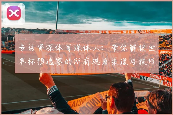 专访资深体育媒体人：带你解锁世界杯预选赛的所有观看渠道与技巧