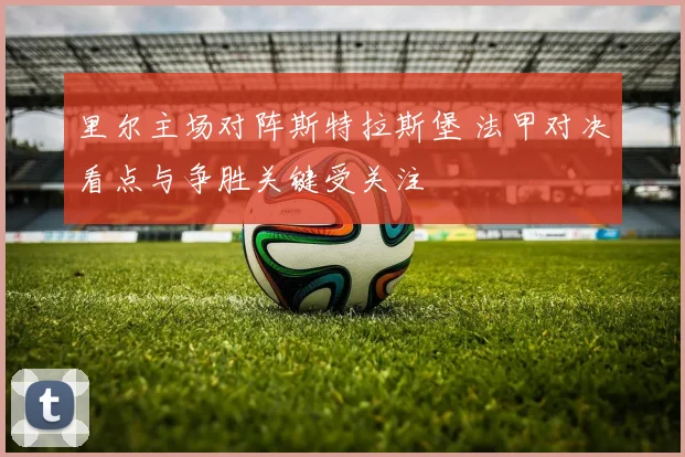 里尔主场对阵斯特拉斯堡 法甲对决看点与争胜关键受关注